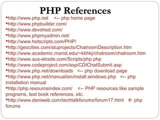 PHP ReferencesPHP References
http://www.php.net <-- php home page
http://www.phpbuilder.com/
http://www.devshed.com/
http://www.phpmyadmin.net/
http://www.hotscripts.com/PHP/
http://geocities.com/stuprojects/ChatroomDescription.htm
http://www.academic.marist.edu/~kbhkj/chatroom/chatroom.htm
http://www.aus-etrade.com/Scripts/php.php
http://www.codeproject.com/asp/CDIChatSubmit.asp
http://www.php.net/downloads <-- php download page
http://www.php.net/manual/en/install.windows.php <-- php
installation manual
http://php.resourceindex.com/ <-- PHP resources like sample
programs, text book references, etc.
http://www.daniweb.com/techtalkforums/forum17.html  php
forums
 