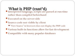 What is PHP (cont’d)What is PHP (cont’d)Interpreted language, scripts are parsed at run-time
rather than compiled beforehand
Executed on the server-side
Source-code not visible by client
‘View Source’ in browsers does not display the PHP code
Various built-in functions allow for fast development
Compatible with many popular databases
 