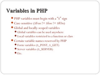 Variables in PHPVariables in PHP
PHP variables must begin with a “$” sign
Case-sensitive ($Foo != $foo != $fOo)
Global and locally-scoped variables
Global variables can be used anywhere
Local variables restricted to a function or class
Certain variable names reserved by PHP
Form variables ($_POST, $_GET)
Server variables ($_SERVER)
Etc.
 