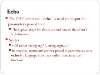 EchoEcho
The PHP command ‘echo’ is used to output the
parameters passed to it
The typical usage for this is to send data to the client’s
web-browser
Syntax
void echo (string arg1 [, string argn...])
In practice, arguments are not passed in parentheses since
echo is a language construct rather than an actual
function
 
