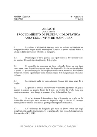 NORMA TÉCNICA NTP 350.043-1
PERUANA 97 de 140
ANEXO E
(NORMATIVO)
PROCEDIMIENTO DE PRUEBA HIDROSTATICA
PARA CONJUNTOS DE MANGUERA
E.1 La válvula o el pitón de descarga debe ser retirado del conjunto de
manguera sin sacar ningún acople de manguera. Antes de la prueba se debe marcar la
ubicación de los acoples con relación a la manguera.
E.2 Para los tipos de polvo químico seco y polvo seco, se debe eliminar todos
los residuos del agente de extinción antes de la prueba.
E.3 El ensamble de manguera es luego colocado dentro de una jaula
protectora o en un dispositivo protector, cuyo diseño permitirá la observación visual de
la prueba. El personal encargado de esta prueba deberá estar premunido de equipo de
protección personal y permanecer a una distancia segura de la manguera que está siendo
probada.
E.4 La manguera debe ser completamente llenada con agua antes de la
prueba.
E.5 La presión se aplica a una velocidad de aumento, de manera tal, que se
alcance la presión de prueba dentro de 1 min. La presión de prueba tiene que
mantenerse durante 1 min. Luego se observará si hay deformación o fuga.
E.6 Si no se observa deformación o fuga o la presión de prueba no ha
descendido, o los acoples no se han movido, la presión luego es liberada. El ensamble
de manguera es entonces considerado que ha pasado la prueba hidrostática.
E.7 Los ensambles de manguera que pasan la prueba deben ser luego
completamente secados internamente. Si se emplea calor para secar, la temperatura no
debe exceder 65ºC (150ºF).
PROHIBIDA LA REPRODUCCIÓN TOTAL O PARCIAL
 