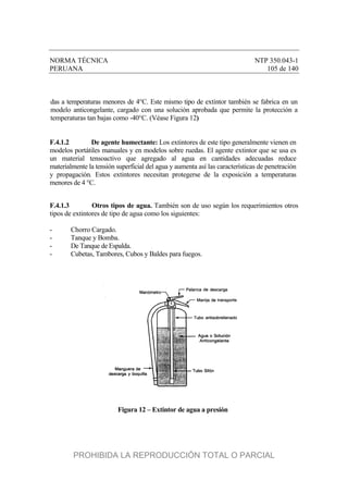 NORMA TÉCNICA NTP 350.043-1
PERUANA 105 de 140
das a temperaturas menores de 4°C. Este mismo tipo de extintor también se fabrica en un
modelo anticongelante, cargado con una solución aprobada que permite la protección a
temperaturas tan bajas como -40°C. (Véase Figura 12)
F.4.1.2 De agente humectante: Los extintores de este tipo generalmente vienen en
modelos portátiles manuales y en modelos sobre ruedas. El agente extintor que se usa es
un material tensoactivo que agregado al agua en cantidades adecuadas reduce
materialmente la tensión superficial del agua y aumenta así las características de penetración
y propagación. Estos extintores necesitan protegerse de la exposición a temperaturas
menores de 4 °C.
F.4.1.3 Otros tipos de agua. También son de uso según los requerimientos otros
tipos de extintores de tipo de agua como los siguientes:
- Chorro Cargado.
- Tanque y Bomba.
- De Tanque de Espalda.
- Cubetas, Tambores, Cubos y Baldes para fuegos.
Figura 12 – Extintor de agua a presión
PROHIBIDA LA REPRODUCCIÓN TOTAL O PARCIAL
 