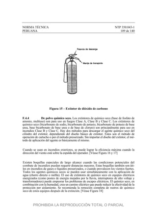 NORMA TÉCNICA NTP 350.043-1
PERUANA 109 de 140
Figura 15 – Extintor de dióxido de carbono
F.4.4 De polvo químico seco. Los extintores de químico seco (base de fosfato de
amonio, multiuso) son para uso en fuegos Clase A, Clase B y Clase C. Los extintores de
químico seco (bicarbonato de sodio, bicarbonato de potasio, bicarbonato de potasio de base
urea, base bicarbonato de base urea o de base de cloruro) son principalmente para uso en
incendios Clase B y Clase C. Hay dos métodos para descargar el agente químico seco del
cilindro del extintor, dependiendo del diseño básico de extintor. Estos son el método de
operación de cartucho o por el método presurizado. Sin importar el diseño del extintor, el mé-
todo de aplicación del agente es básicamente el mismo.
Cuando se usan en incendios exteriores, se puede lograr la eficiencia máxima cuando la
dirección del viento está sobre la espalda del operador. [Véase Figura 16 y 17]
Existen boquillas especiales de largo alcance cuando las condiciones potenciales del
combate de incendios puedan requerir distancias mayores. Estas boquillas también son úti-
les en incendios de gases o líquidos presurizados, o cuando prevalecen los vientos fuertes.
Todos los agentes químicos secos se pueden usar simultáneamente con la aplicación de
agua (chorro directo o niebla). El uso de extintores de químico seco en equipos eléctricos
energizados (como postes de energía mojados por la lluvia, interruptores de alto voltaje y
transformadores) puede empeorar los problemas de escapes eléctricos. El químico seco, en
combinación con la humedad, crea un camino eléctrico que puede reducir la efectividad de la
protección por aislamiento. Se recomienda la remoción completa de rastros de químico
seco de estos equipos después de la extinción. [Véase Figura 18]
PROHIBIDA LA REPRODUCCIÓN TOTAL O PARCIAL
 