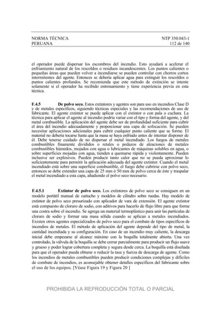 NORMA TÉCNICA NTP 350.043-1
PERUANA 112 de 140
el operador puede dispersar los escombros del incendio. Esto ayudará a acelerar el
enfriamiento natural de los rescoldos o residuos incandescentes. Los puntos calientes o
pequeñas áreas que pueden volver a incendiarse se pueden controlar con chorros cortos
intermitentes del agente. Entonces se debería aplicar agua para extinguir los rescoldos o
puntos calientes profundos. Se recomienda que este método de extinción se intente
solamente si el operador ha recibido entrenamiento y tiene experiencia previa en esta
técnica.
F.4.5 De polvo seco. Estos extintores y agentes son para uso en incendios Clase D
y de metales específicos, siguiendo técnicas especiales y las recomendaciones de uso de
fabricante. El agente extintor se puede aplicar con el extintor o con pala o cuchara. La
técnica para aplicar el agente al incendio podría variar con el tipo y forma del agente, y del
metal combustible. La aplicación del agente debe ser de profundidad suficiente para cubrir
el área del incendio adecuadamente y proporcionar una capa de sofocación. Se pueden
necesitar aplicaciones adicionales para cubrir cualquier punto caliente que se forme. El
material no debería tocarse hasta que la masa se haya enfriado antes de intentar disponer de
él. Debe tenerse cuidado de no dispersar el metal incendiado. Los fuegos de metales
combustibles finamente divididos o retales o pedazos de aleaciones de metales
combustibles húmedos, mojados con agua o lubricantes de máquinas solubles en agua, o
sobre superficies mojadas con agua, tienden a quemarse rápida y violentamente. Pueden
inclusive ser explosivos. Pueden producir tanto calor que no se pueda aproximar lo
suficientemente para permitir la aplicación adecuada del agente extintor. Cuando el metal
incendiado está sobre una superficie combustible, el fuego debe cubrirse con polvo seco,
entonces se debe extender una capa de 25 mm ó 50 mm de polvo cerca de éste y traspalar
el metal incendiado a esta capa, añadiendo el polvo seco necesario.
F.4.5.1 Extintor de polvo seco. Los extintores de polvo seco se consiguen en un
modelo portátil manual de cartucho y modelos de cilindro sobre ruedas. Hay modelo de
extintor de polvo seco presurizado con aplicador de vara de extensión. El agente extintor
está compuesto de cloruro de sodio, con aditivos para hacerlo de flujo libre para que forme
una costra sobre el incendio. Se agrega un material termoplástico para unir las partículas de
cloruro de sodio y formar una masa sólida cuando se aplican a metales incendiados.
Existen otros agentes especializados de polvo seco para el combate de tipos específicos de
incendios de metales. El método de aplicación del agente depende del tipo de metal, la
cantidad incendiada y su configuración. En caso de un incendio muy caliente, la descarga
inicial debe empezarse al alcance máximo con la boquilla totalmente abierta. Una vez
controlado, la válvula de la boquilla se debe cerrar parcialmente para producir un flujo suave
y grueso y poder lograr cobertura completa y segura desde cerca. La boquilla está diseñada
para que el operador pueda obturar o reducir la tasa y fuerza de descarga de agente. Como
los incendios de metales combustibles pueden producir condiciones complejas y difíciles
de combate de incendios, es aconsejable obtener detalles específicos del fabricante sobre
el uso de los equipos. [Véase Figura 19 y Figura 20 ]
PROHIBIDA LA REPRODUCCIÓN TOTAL O PARCIAL
 
