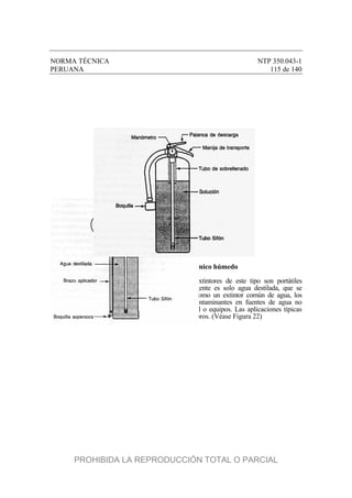NORMA TÉCNICA NTP 350.043-1
PERUANA 115 de 140
Figura 21 – Extintor de químico húmedo
4.7 Extintor de niebla de agua. Los extintores de este tipo son portátiles
manuales. Tienen denominaciones de 2-A:C. El agente es solo agua destilada, que se
descarga como una niebla fina Además de usarse como un extintor común de agua, los
extintores de niebla de agua se usan donde los contaminantes en fuentes de agua no
reguladas pueden causar daños excesivos al personal o equipos. Las aplicaciones típicas
incluyen salas de cirugía, museos y colecciones de libros. (Véase Figura 22)
PROHIBIDA LA REPRODUCCIÓN TOTAL O PARCIAL
 