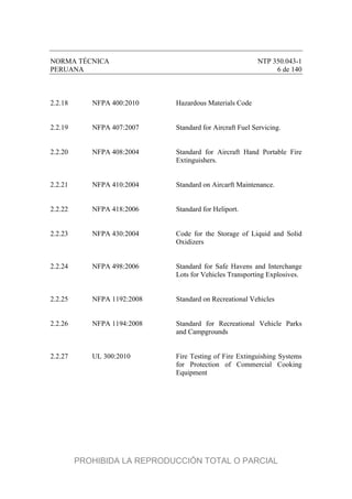 NORMA TÉCNICA NTP 350.043-1
PERUANA 6 de 140
2.2.18 NFPA 400:2010 Hazardous Materials Code
2.2.19 NFPA 407:2007 Standard for Aircraft Fuel Servicing.
2.2.20 NFPA 408:2004 Standard for Aircraft Hand Portable Fire
Extinguishers.
2.2.21 NFPA 410:2004 Standard on Aircarft Maintenance.
2.2.22 NFPA 418:2006 Standard for Heliport.
2.2.23 NFPA 430:2004 Code for the Storage of Liquid and Solid
Oxidizers
2.2.24 NFPA 498:2006 Standard for Safe Havens and Interchange
Lots for Vehicles Transporting Explosives.
2.2.25 NFPA 1192:2008 Standard on Recreational Vehicles
2.2.26 NFPA 1194:2008 Standard for Recreational Vehicle Parks
and Campgrounds
2.2.27 UL 300:2010 Fire Testing of Fire Extinguishing Systems
for Protection of Commercial Cooking
Equipment
PROHIBIDA LA REPRODUCCIÓN TOTAL O PARCIAL
 