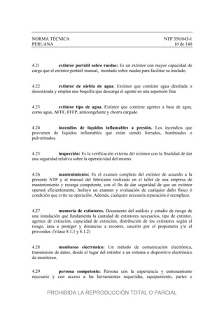 NORMA TÉCNICA NTP 350.043-1
PERUANA 10 de 140
4.21 extintor portátil sobre ruedas: Es un extintor con mayor capacidad de
carga que el extintor portátil manual, montado sobre ruedas para facilitar su traslado.
4.22 extintor de niebla de agua: Extintor que contiene agua destilada o
desionizada y emplea una boquilla que descarga el agente en una aspersión fina
4.23 extintor tipo de agua. Extintor que contiene agentes a base de agua,
como agua, AFFF, FFFP, anticongelante y chorro cargado
4.24 incendios de líquidos inflamables a presión. Los incendios que
provienen de líquidos inflamables que están siendo forzados, bombeados o
pulverizados.
4.25 inspección: Es la verificación externa del extintor con la finalidad de dar
una seguridad relativa sobre la operatividad del mismo.
4.26 mantenimiento: Es el examen completo del extintor de acuerdo a la
presente NTP y al manual del fabricante realizado en el taller de una empresa de
mantenimiento y recarga competente, con el fin de dar seguridad de que un extintor
operará eficientemente. Incluye un examen y evaluación de cualquier daño físico ó
condición que evite su operación. Además, cualquier necesaria reparación ó reemplazo.
4.27 memoria de extintores. Documento del análisis y estudio de riesgo de
una instalación que fundamenta la cantidad de extintores necesarios, tipo de extintor,
agentes de extinción, capacidad de extinción, distribución de los extintores según el
riesgo, área a proteger y distancias a recorrer, suscrito por el propietario y/o el
proveedor. (Véase 8.1.1 y 8.1.2)
4.28 monitoreo electrónico: Un método de comunicación electrónica,
transmisión de datos, desde el lugar del extintor a un sistema o dispositivo electrónico
de monitoreo.
4.29 persona competente: Persona con la experiencia y entrenamiento
necesario y con acceso a las herramientas requeridas, equipamiento, partes e
PROHIBIDA LA REPRODUCCIÓN TOTAL O PARCIAL
 