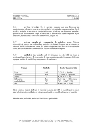 NORMA TÉCNICA NTP 350.043-1
PERUANA 12 de 140
4.36 servicio irregular. Es el servicio prestado por una Empresa de
mantenimiento y Recarga o no, a un intermediario, o tramitador o sub contratista. En el
servicio irregular se encuentran comprendidos uno o más de los siguientes servicios:
presurización de extintores, carga de cartuchos o botellas con agente impulsor o gas
expelente, reparaciones, colocación de repuestos, cargas, etc.
4.37 sistema cerrado de recuperación de químicos secos. Sistema
construido de manera que no introduce materias extrañas en el agente que se recupera y
tiene un medio de inspección visual del agente recuperado para detectar contaminantes
como partículas extrañas, compactación, colores diferentes del agente.
4.38 unidades: Las unidades del SI utilizadas en esta NTP se listan a
continuación con factores de conversión de otras unidades que aún figuran en rótulos de
equipos, medios de medición y componentes de extintores.
Unidad Símbolo Factor de conversión
Litro l ó L 3,785 L = 1 galón
Milímetro Mm 25,4 mm = 1 pulgada
Metro M 0,305 m = 1 pie
Kilogramo Kg 0,454 kg = 1 libra masa
grado Celsius º C º C = 5/9 (ºF – 32)
Bar Bar 0,0689 bar = 1 psi
Sí un valor de medida dado en el presente Esquema de NTP es seguido por un valor
equivalente en otras unidades, el primero establecido es considerado como el requisito
El valor entre paréntesis puede ser considerado aproximado
PROHIBIDA LA REPRODUCCIÓN TOTAL O PARCIAL
 