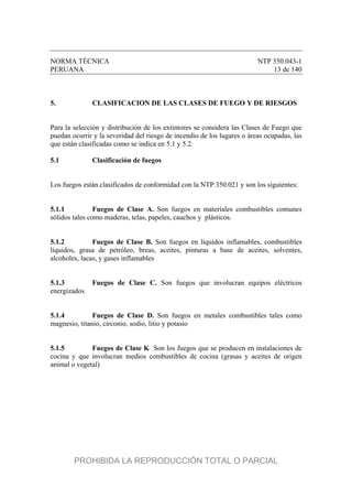 NORMA TÉCNICA NTP 350.043-1
PERUANA 13 de 140
5. CLASIFICACION DE LAS CLASES DE FUEGO Y DE RIESGOS
Para la selección y distribución de los extintores se considera las Clases de Fuego que
puedan ocurrir y la severidad del riesgo de incendio de los lugares o áreas ocupadas, las
que están clasificadas como se indica en 5.1 y 5.2.
5.1 Clasificación de fuegos
Los fuegos están clasificados de conformidad con la NTP 350.021 y son los siguientes:
5.1.1 Fuegos de Clase A. Son fuegos en materiales combustibles comunes
sólidos tales como maderas, telas, papeles, cauchos y plásticos.
5.1.2 Fuegos de Clase B. Son fuegos en líquidos inflamables, combustibles
líquidos, grasa de petróleo, breas, aceites, pinturas a base de aceites, solventes,
alcoholes, lacas, y gases inflamables
5.1.3 Fuegos de Clase C. Son fuegos que involucran equipos eléctricos
energizados
5.1.4 Fuegos de Clase D. Son fuegos en metales combustibles tales como
magnesio, titanio, circonio, sodio, litio y potasio
5.1.5 Fuegos de Clase K Son los fuegos que se producen en instalaciones de
cocina y que involucran medios combustibles de cocina (grasas y aceites de origen
animal o vegetal)
PROHIBIDA LA REPRODUCCIÓN TOTAL O PARCIAL
 