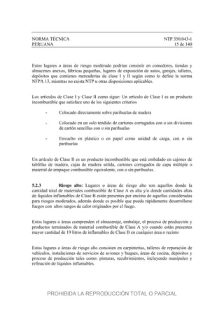 NORMA TÉCNICA NTP 350.043-1
PERUANA 15 de 140
Estos lugares o áreas de riesgo moderado podrían consistir en comedores, tiendas y
almacenes anexos, fábricas pequeñas, lugares de exposición de autos, garajes, talleres,
depósitos que contienes mercaderías de clase I y II según como lo define la norma
NFPA 13, mientras no exista NTP u otras disposiciones aplicables.
Los artículos de Clase I y Clase II como sigue: Un artículo de Clase I es un producto
incombustible que satisface uno de los siguientes criterios
- Colocado directamente sobre parihuelas de madera
- Colocado en un solo tendido de cartones corrugados con o sin divisiones
de cartón sencillas con o sin parihuelas
- Envuelto en plástico o en papel como unidad de carga, con o sin
parihuelas
Un artículo de Clase II es un producto incombustible que está embalado en cajones de
tablillas de madera, cajas de madera sólida, cartones corrugados de capa múltiple o
material de empaque combustible equivalente, con o sin parihuelas.
5.2.3 Riesgo alto: Lugares o áreas de riesgo alto son aquellos donde la
cantidad total de materiales combustible de Clase A es alta y/o donde cantidades altas
de líquidos inflamables de Clase B están presentes por encima de aquellas consideradas
para riesgos moderados, además donde es posible que pueda rápidamente desarrollarse
fuegos con altos rangos de calor originados por el fuego.
Estos lugares o áreas comprenden el almacenaje, embalaje, el proceso de producción y
productos terminados de material combustible de Clase A y/o cuando están presentes
mayor cantidad de 19 litros de inflamables de Clase B en cualquier área o recinto
Estos lugares o áreas de riesgo alto consisten en carpinterías, talleres de reparación de
vehículos, instalaciones de servicios de aviones y buques, áreas de cocina, depósitos y
proceso de producción tales como: pinturas, recubrimientos, incluyendo manipuleo y
refinación de líquidos inflamables.
PROHIBIDA LA REPRODUCCIÓN TOTAL O PARCIAL
 