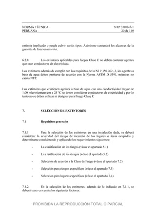 NORMA TÉCNICA NTP 350.043-1
PERUANA 20 de 140
extintor implicado o puede cubrir varios tipos. Asimismo contendrá los alcances de la
garantía de funcionamiento.
6.2.8 Los extintores aplicables para fuegos Clase C no deben contener agentes
que sean conductores de electricidad.
Los extintores además de cumplir con los requisitos de la NTP 350.062 -3, los agentes a
base de agua deben probarse de acuerdo con la Norma ASTM D 5391, mientras no
exista NTP.
Los extintores que contienen agentes a base de agua con una conductividad mayor de
1,00 microsiemens/cm a 25 ºC se deben considerar conductores de electricidad y por lo
tanto no se deben utilizar ni designar para Fuego Clase C
7. SELECCIÓN DE EXTINTORES
7.1 Requisitos generales
7.1.1 Para la selección de los extintores en una instalación dada, se deberá
considerar la severidad del riesgo de incendio de los lugares o áreas ocupados y
determinarse considerando y aplicando los requerimientos siguientes:
- La clasificación de los fuegos (véase el apartado 5.1)
- La clasificación de los riesgos (véase el apartado 5.2)
- Selección de acuerdo a la Clase de Fuego (véase el apartado 7.2)
- Selección para riesgos específicos (véase el apartado 7.3)
- Selección para lugares específicos (véase el apartado 7.4)
7.1.2 En la selección de los extintores, además de lo indicado en 7.1.1, se
deberá tener en cuenta los siguientes factores:
PROHIBIDA LA REPRODUCCIÓN TOTAL O PARCIAL
 