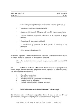 NORMA TÉCNICA NTP 350.043-1
PERUANA 21 de 140
- Clase de fuego más probable que pueda ocurrir (véase el apartado 5.1)
- Magnitud del fuego que pueda presentarse
- Riesgos en el área donde el fuego es más probable que se pueda originar
- Equipos eléctricos energizados existentes en la cercanía de fuego
probable
- Condiciones de temperatura ambiental
- La construcción y contenido del bien (mueble o inmueble) a ser
protegido
- Otros factores (véase Anexo H)
El número, capacidad o potencial de extinción, ubicación y limitaciones de uso de los
extintores requeridos cumplirán los requisitos del capítulo 8.
NOTA 1. Para la selección de extintores de agente halogenado se procederá de acuerdo a la NTP
350.043-2
7.1.3 Extintores portátiles sobre ruedas. Serán considerados para protección
de los riesgos donde es necesario cumplir una mayor capacidad de extinción (rating)
con los siguientes requerimientos:
a) Mayor flujo de descarga.
b) Mayor alcance de chorro
c) Mayor capacidad de agente de extinción (carga)
d) Lugares o áreas de riesgo alto
e) Limitada disponibilidad de personal entrenado
7.2 Selección de los extintores de acuerdo a la Clase de Fuego
Los extintores deben ser seleccionados para la(s) clase(s) de fuego (s) más probable que
puedan ocurrir y riesgo(s) a ser protegidos, de conformidad con lo siguiente:
PROHIBIDA LA REPRODUCCIÓN TOTAL O PARCIAL
 