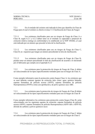 NORMA TÉCNICA NTP 350.043-1
PERUANA 22 de 140
7.2.1 En el rotulado del extintor está indicada la letra que identifica la Clase de
Fuego para el cual el extintor es efectivo (véase 5.1 Clasificación de Clases de Fuego)
7.2.1.1 Los extintores clasificados para uso en riesgos de Fuego de Clase A o
Clase B, según 6.2.1 y 6.2.2 deben tener en el rotulado su capacidad o potencial de
extinción relativa (rating) en conformidad a lo establecido en la NTP 350.062, el cual
está indicado por un número que precede la letra de la clasificación.
7.2.1.2 Los extintores clasificados para uso en riesgos de Fuego de Clase C,
Clase D, no requieren que tengan un número precediendo la letra de clasificación.
7.2.1.3 Los extintores clasificados para uso en riesgos de Fuego de Clase K,
pueden tener un número precediendo la letra de clasificación de acuerdo a lo declarado
por el fabricante que cumpla con el apartado 6.2.2
7.2.2 Los extintores para la protección de riesgos de Fuego de Clase A deben
ser seleccionados de los tipos específicamente rotulados para uso en fuegos de Clase A.
Como ejemplo informativo para la protección contra fuegos Clase A, los extintores que
se usen deberán contener agentes de extinción tales como: agua, químico húmedo,
espuma formadora de película acuosa (AFFF), espuma formadora de película
fluoroproteínica (FFFP) u otras con aprobación y de polvo químico seco ABC.
7.2.3 Los extintores para la protección de riesgos de Fuegos de Clase B deben
ser seleccionados de los tipos específicamente rotulados para uso en fuegos de Clase B
Como ejemplo informativo los extintores para protección contra fuegos Clase B, serán
seleccionados con los siguientes agentes de extinción: espuma formadora de película
acuosa (AFFF), espuma formadora de película fluoroproteínica (AFFF-AR o AFFF-P),
dióxido de carbono y polvos químicos secos
7.2.4 Los extintores para la protección de riesgos de Fuegos de Clase C deben
ser seleccionados de los tipos específicamente rotulados para uso en fuegos de Clase C
PROHIBIDA LA REPRODUCCIÓN TOTAL O PARCIAL
 