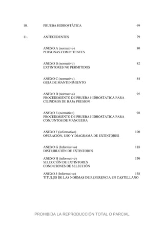 10. PRUEBA HIDROSTÁTICA 69
11. ANTECEDENTES 79
ANEXO A (normativo) 80
PERSONAS COMPETENTES
ANEXO B (normativo) 82
EXTINTORES NO PERMITIDOS
ANEXO C (normativo) 84
GUIA DE MANTENIMIENTO
ANEXO D (normativo) 95
PROCEDIMIENTO DE PRUEBA HIDROSTATICA PARA
CILINDROS DE BAJA PRESION
ANEXO E (normativo) 98
PROCEDIMIENTO DE PRUEBA HIDROSTATICA PARA
CONJUNTOS DE MANGUERA
ANEXO F (informativo) 100
OPERACIÓN, USO Y DIAGRAMA DE EXTINTORES
ANEXO G (Informativo) 118
DISTRIBUCIÓN DE EXTINTORES
ANEXO H (informativo) 130
SELECCIÓN DE EXTINTORES
CONDICIONES DE SELECCIÓN
ANEXO J (Informativo) 138
TÍTULOS DE LAS NORMAS DE REFERENCIA EN CASTELLANO
PROHIBIDA LA REPRODUCCIÓN TOTAL O PARCIAL
 