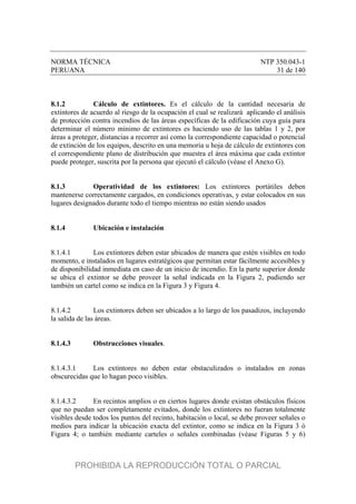 NORMA TÉCNICA NTP 350.043-1
PERUANA 31 de 140
8.1.2 Cálculo de extintores. Es el cálculo de la cantidad necesaria de
extintores de acuerdo al riesgo de la ocupación el cual se realizará aplicando el análisis
de protección contra incendios de las áreas específicas de la edificación cuya guía para
determinar el número mínimo de extintores es haciendo uso de las tablas 1 y 2, por
áreas a proteger, distancias a recorrer así como la correspondiente capacidad o potencial
de extinción de los equipos, descrito en una memoria u hoja de cálculo de extintores con
el correspondiente plano de distribución que muestra el área máxima que cada extintor
puede proteger, suscrita por la persona que ejecutó el cálculo (véase el Anexo G).
8.1.3 Operatividad de los extintores: Los extintores portátiles deben
mantenerse correctamente cargados, en condiciones operativas, y estar colocados en sus
lugares designados durante todo el tiempo mientras no están siendo usados
8.1.4 Ubicación e instalación
8.1.4.1 Los extintores deben estar ubicados de manera que estén visibles en todo
momento, e instalados en lugares estratégicos que permitan estar fácilmente accesibles y
de disponibilidad inmediata en caso de un inicio de incendio. En la parte superior donde
se ubica el extintor se debe proveer la señal indicada en la Figura 2, pudiendo ser
también un cartel como se indica en la Figura 3 y Figura 4.
8.1.4.2 Los extintores deben ser ubicados a lo largo de los pasadizos, incluyendo
la salida de las áreas.
8.1.4.3 Obstrucciones visuales.
8.1.4.3.1 Los extintores no deben estar obstaculizados o instalados en zonas
obscurecidas que lo hagan poco visibles.
8.1.4.3.2 En recintos amplios o en ciertos lugares donde existan obstáculos físicos
que no puedan ser completamente evitados, donde los extintores no fueran totalmente
visibles desde todos los puntos del recinto, habitación o local, se debe proveer señales o
medios para indicar la ubicación exacta del extintor, como se indica en la Figura 3 ó
Figura 4; o también mediante carteles o señales combinadas (véase Figuras 5 y 6)
PROHIBIDA LA REPRODUCCIÓN TOTAL O PARCIAL
 