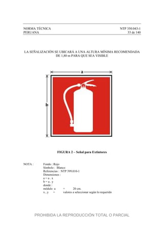 NORMA TÉCNICA NTP 350.043-1
PERUANA 33 de 140
LA SEÑALIZACIÓN SE UBICARÁ A UNA ALTURA MÍNIMA RECOMENDADA
DE 1,80 m PARA QUE SEA VISIBLE
FIGURA 2 – Señal para Extintores
NOTA : Fondo : Rojo
Símbolo : Blanco
Referencias : NTP 399.010-1
Dimensiones :
a = u . x
b = u . y
donde :
módulo u = 20 cm.
x , y = valores a seleccionar según lo requerido
PROHIBIDA LA REPRODUCCIÓN TOTAL O PARCIAL
 