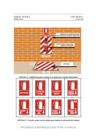 NORMA TÉCNICA NTP 350.043-1
PERUANA 35 de 140
FIGURA 4 – Señalización para extintores en almacenes o locales industriales
FIGURA 5 – Carteles varios con las señales para indicar la ubicación del extintor
PROHIBIDA LA REPRODUCCIÓN TOTAL O PARCIAL
 