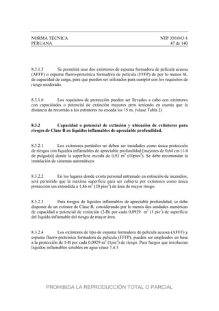 NORMA TÉCNICA NTP 350.043-1
PERUANA 47 de 140
8.3.1.5 Se permitirá usar dos extintores de espuma formadora de película acuosa
(AFFF) o espuma fluoro-proteínica formadora de película (FFFP) de por lo menos 6L
de capacidad de carga, para que pueden ser utilizados para cumplir con los requisitos de
riesgo moderado.
8.3.1.6 Los requisitos de protección pueden ser llevados a cabo con extintores
con capacidades o potencial de extinción mayores pero teniendo en cuenta que la
distancia de recorrido a los extintores no exceda los 15 m. (véase Tabla 2)
8.3.2 Capacidad o potencial de extinción y ubicación de extintores para
riesgos de Clase B en líquidos inflamables de apreciable profundidad.
8.3.2.1 Los extintores portátiles no deben ser instalados como única protección
de riesgos con líquidos inflamables de apreciable profundidad [mayores de 0,64 cm (1/4
de pulgada)] donde la superficie exceda de 0,93 m2
(10pies2
). Se debe recomendar la
instalación de sistemas automáticos
8.3.2.2 En los lugares donde exista personal entrenado en extinción de incendios,
será permitido que la máxima superficie para ser cubierta por extintores como única
protección sea extendida a 1,86 m2
(20 pies2
) de área de mayor riesgo.
8.3.2.3 Para riesgos de líquidos inflamables de apreciable profundidad, se debe
disponer de un extintor de Clase B, considerando por lo menos dos unidades numéricas
de capacidad o potencial de extinción (2-B) por cada 0,0929 m2
(1 pie2
) de superficie
del líquido inflamable del riesgo de mayor área.
8.3.2.4 Los extintores de tipo de espuma formadora de película acuosa (AFFF) y
espuma fluoro-proteínica formadora de película (FFFP), pueden ser empleados en base
a la protección de 1-B por cada 0,0929 m2
(1pie2
) de riesgo. Para fuegos que involucran
líquidos inflamables solubles en agua véase 7.4.3
PROHIBIDA LA REPRODUCCIÓN TOTAL O PARCIAL
 