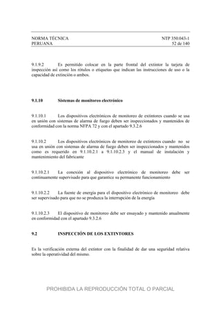 NORMA TÉCNICA NTP 350.043-1
PERUANA 52 de 140
9.1.9.2 Es permitido colocar en la parte frontal del extintor la tarjeta de
inspección así como los rótulos o etiquetas que indican las instrucciones de uso o la
capacidad de extinción o ambos.
9.1.10 Sistemas de monitoreo electrónico
9.1.10.1 Los dispositivos electrónicos de monitoreo de extintores cuando se usa
en unión con sistemas de alarma de fuego deben ser inspeccionados y mantenidos de
conformidad con la norma NFPA 72 y con el apartado 9.3.2.6
9.1.10.2 Los dispositivos electrónicos de monitoreo de extintores cuando no se
usa en unión con sistemas de alarma de fuego deben ser inspeccionados y mantenidos
como es requerido en 9.1.10.2.1 a 9.1.10.2.3 y el manual de instalación y
mantenimiento del fabricante
9.1.10.2.1 La conexión al dispositivo electrónico de monitoreo debe ser
continuamente supervisado para que garantice su permanente funcionamiento
9.1.10.2.2 La fuente de energía para el dispositivo electrónico de monitoreo debe
ser supervisado para que no se produzca la interrupción de la energía
9.1.10.2.3 El dispositivo de monitoreo debe ser ensayado y mantenido anualmente
en conformidad con el apartado 9.3.2.6
9.2 INSPECCIÓN DE LOS EXTINTORES
Es la verificación externa del extintor con la finalidad de dar una seguridad relativa
sobre la operatividad del mismo.
PROHIBIDA LA REPRODUCCIÓN TOTAL O PARCIAL
 