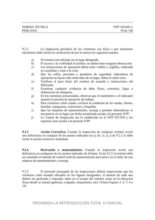 NORMA TÉCNICA NTP 350.043-1
PERUANA 54 de 140
9.2.2 La inspección periódica de los extintores sea física o por monitoreo
electrónico debe incluir la verificación de por lo menos los siguientes puntos:
a) El extintor este ubicado en su lugar designado.
b) El acceso y la visibilidad al extintor, no deben tener ninguna obstrucción.
c) Las instrucciones de operación deben estar visibles y legibles, redactada
en castellano y estar a la vista
d) Que los sellos, precintos y pasadores de seguridad, indicadores de
operación no hayan sido removidos de su lugar, falten ni estén rotos.
e) Verificar el peso bruto del extintor de acuerdo a instrucciones del
fabricante.
f) Examinar cualquier evidencia de daño físico, corrosión, fugas u
obstrucción de manguera.
g) En los extintores presurizados, observar que el manómetro o el indicador
muestre la presión de operación de trabajo.
h) Para extintores sobre ruedas verificar la condición de las ruedas, llantas,
bastidor, mangueras, conexiones y boquillas
i) Que las etiquetas de mantenimiento, recarga y pruebas hidrostáticas se
encuentren en su lugar con fecha actualizada acorde a la presente NTP.
j) La Tarjeta de Inspección sea la establecida en la NTP 833.030 y los
registros sean acorde a la presente NTP
9.2.3 Acción Correctiva. Cuando la inspección de cualquier extintor revele
una deficiencia en cualquier de los puntos indicados en a), b), c), i), j) de 9.2.2 se debe
tomar la acción correctiva inmediata.
9.2.4 Derivación a mantenimiento. Cuando la inspección revele una
deficiencia en cualquiera de los puntos indicados de d) hasta h) de 9.2.2 el extintor debe
ser sometido al método de control total de mantenimiento preventivo en el taller de una
empresa de mantenimiento y recarga.
9.2.5 El personal encargado de las inspecciones deberá inspeccionar que los
extintores estén siempre ubicados en los lugares designados, el número de cada uno
deberá ser graficado o marcado, tanto en el cuerpo del extintor como en la ubicación
física donde se instala (gabinete, colgador, alojamiento, etc). (Véase Figuras 3, 4, 7, 8 a
10)
PROHIBIDA LA REPRODUCCIÓN TOTAL O PARCIAL
 