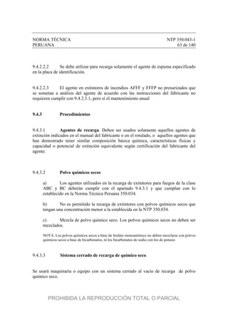 NORMA TÉCNICA NTP 350.043-1
PERUANA 63 de 140
9.4.2.2.2 Se debe utilizar para recarga solamente el agente de espuma especificado
en la placa de identificación.
9.4.2.2.3 El agente en extintores de incendios AFFF y FFFP no presurizados que
se sometan a análisis del agente de acuerdo con las instrucciones del fabricante no
requieren cumplir con 9.4.2.3.1, pero sí el mantenimiento anual
9.4.3 Procedimientos
9.4.3.1 Agentes de recarga. Deben ser usados solamente aquellos agentes de
extinción indicados en el manual del fabricante o en el rotulado, o aquellos agentes que
han demostrado tener similar composición básica química, características físicas y
capacidad o potencial de extinción equivalente según certificación del fabricante del
agente.
9.4.3.2 Polvo químicos secos
a) Los agentes utilizados en la recarga de extintores para fuegos de la clase
ABC y BC deberán cumplir con el apartado 9.4.3.1 y que cumplan con lo
establecido en la Norma Técnica Peruana 350.034.
b) No es permitido la recarga de extintores con polvos químicos secos que
tengan una concentración menor a la establecida en la NTP 350.034.
c) Mezcla de polvo químico seco. Los polvos químicos secos no deben ser
mezclados.
NOTA. Los polvos químicos secos a base de fosfato monoamónico no deben mezclarse con polvos
químicos secos a base de bicarbonatos, ni los bicarbonatos de sodio con los de potasio
9.4.3.3 Sistema cerrado de recarga de químico seco.
Se usará maquinaría o equipo con un sistema cerrado al vacío de recarga de polvo
químico seco.
PROHIBIDA LA REPRODUCCIÓN TOTAL O PARCIAL
 