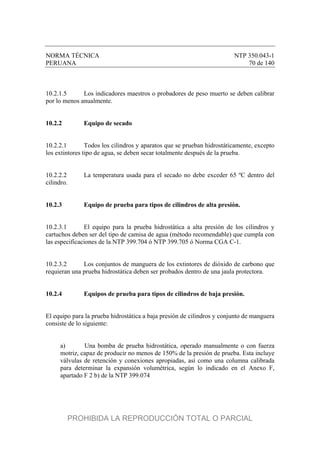NORMA TÉCNICA NTP 350.043-1
PERUANA 70 de 140
10.2.1.5 Los indicadores maestros o probadores de peso muerto se deben calibrar
por lo menos anualmente.
10.2.2 Equipo de secado
10.2.2.1 Todos los cilindros y aparatos que se prueban hidrostáticamente, excepto
los extintores tipo de agua, se deben secar totalmente después de la prueba.
10.2.2.2 La temperatura usada para el secado no debe exceder 65 ºC dentro del
cilindro.
10.2.3 Equipo de prueba para tipos de cilindros de alta presión.
10.2.3.1 El equipo para la prueba hidrostática a alta presión de los cilindros y
cartuchos deben ser del tipo de camisa de agua (método recomendable) que cumpla con
las especificaciones de la NTP 399.704 ó NTP 399.705 ó Norma CGA C-1.
10.2.3.2 Los conjuntos de manguera de los extintores de dióxido de carbono que
requieran una prueba hidrostática deben ser probados dentro de una jaula protectora.
10.2.4 Equipos de prueba para tipos de cilindros de baja presión.
El equipo para la prueba hidrostática a baja presión de cilindros y conjunto de manguera
consiste de lo siguiente:
a) Una bomba de prueba hidrostática, operado manualmente o con fuerza
motriz, capaz de producir no menos de 150% de la presión de prueba. Esta incluye
válvulas de retención y conexiones apropiadas, así como una columna calibrada
para determinar la expansión volumétrica, según lo indicado en el Anexo F,
apartado F 2 b) de la NTP 399.074
PROHIBIDA LA REPRODUCCIÓN TOTAL O PARCIAL
 
