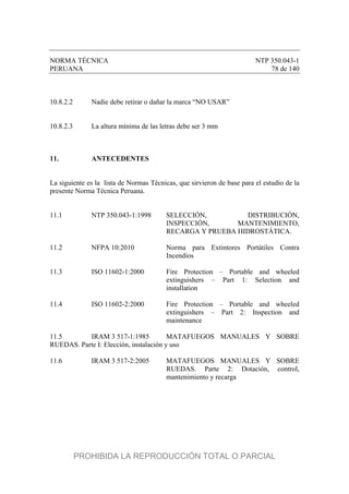 NORMA TÉCNICA NTP 350.043-1
PERUANA 78 de 140
10.8.2.2 Nadie debe retirar o dañar la marca “NO USAR”
10.8.2.3 La altura mínima de las letras debe ser 3 mm
11. ANTECEDENTES
La siguiente es la lista de Normas Técnicas, que sirvieron de base para el estudio de la
presente Norma Técnica Peruana.
11.1 NTP 350.043-1:1998 SELECCIÓN, DISTRIBUCIÓN,
INSPECCIÓN, MANTENIMIENTO,
RECARGA Y PRUEBA HIDROSTÁTICA.
11.2 NFPA 10:2010 Norma para Extintores Portátiles Contra
Incendios
11.3 ISO 11602-1:2000 Fire Protection – Portable and wheeled
extinguishers – Part 1: Selection and
installation
11.4 ISO 11602-2:2000 Fire Protection – Portable and wheeled
extinguishers – Part 2: Inspection and
maintenance
11.5 IRAM 3 517-1:1985 MATAFUEGOS MANUALES Y SOBRE
RUEDAS. Parte I: Elección, instalación y uso
11.6 IRAM 3 517-2:2005 MATAFUEGOS MANUALES Y SOBRE
RUEDAS. Parte 2: Dotación, control,
mantenimiento y recarga
PROHIBIDA LA REPRODUCCIÓN TOTAL O PARCIAL
 