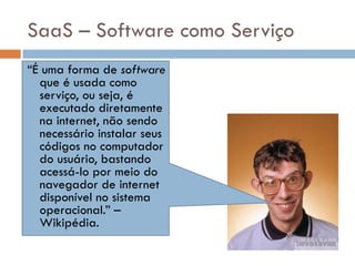 SaaS – Software como Serviço “ É uma forma de  software  que é usada como serviço, ou seja, é executado diretamente na internet, não sendo necessário instalar seus códigos no computador do usuário, bastando acessá-lo por meio do navegador de internet disponível no sistema operacional.” – Wikipédia. 