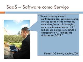SaaS – Software como Serviço “ Os mercados que mais contribuirão com  softwares  como serviço serão os de conteúdo, comunicações e colaboração, com receita excedendo os 2,1 bilhões de dólares em 2008 e chegando a 4,7 bilhões de dólares em 2012.” “ Um dos fatores destacados pelo Gartner para a crescente adoção de software como serviço é a redução de gastos de TI.” Fonte: IDG Now!, outubro/08. 