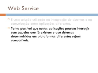 Web Service É uma solução utilizada na integração de sistemas e na comunicação entre aplicações diferentes. Torna possível que novas aplicações possam interagir com aquelas que já existem e que sistemas desenvolvidos em plataformas diferentes sejam compatíveis.  São componentes que permitem às aplicações enviar e receber dados em formato XML.  Cada aplicação pode ter a sua própria "linguagem", que é traduzida para uma linguagem universal, o formato  XML . 