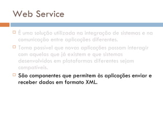 Web Service É uma solução utilizada na integração de sistemas e na comunicação entre aplicações diferentes. Torna possível que novas aplicações possam interagir com aquelas que já existem e que sistemas desenvolvidos em plataformas diferentes sejam compatíveis.  São componentes que permitem às aplicações enviar e receber dados em formato XML.  Cada aplicação pode ter a sua própria "linguagem", que é traduzida para uma linguagem universal, o formato  XML . 
