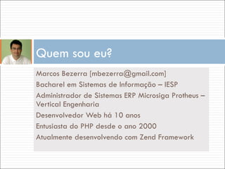 Marcos Bezerra [mbezerra@gmail.com] Bacharel em Sistemas de Informação – IESP Administrador de Sistemas ERP Microsiga Protheus – Vertical Engenharia Desenvolvedor Web há 10 anos Entusiasta do PHP desde o ano 2000 Atualmente desenvolvendo com Zend Framework Quem sou eu? 