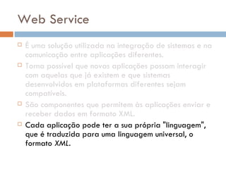 Web Service É uma solução utilizada na integração de sistemas e na comunicação entre aplicações diferentes. Torna possível que novas aplicações possam interagir com aquelas que já existem e que sistemas desenvolvidos em plataformas diferentes sejam compatíveis.  São componentes que permitem às aplicações enviar e receber dados em formato XML.  Cada aplicação pode ter a sua própria "linguagem", que é traduzida para uma linguagem universal, o formato  XML . 