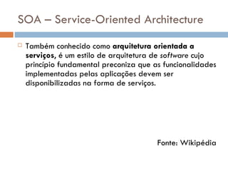 SOA – Service-Oriented Architecture Também conhecido como  arquitetura orientada a serviços , é um estilo de arquitetura de  software  cujo princípio fundamental preconiza que as funcionalidades implementadas pelas aplicações devem ser disponibilizadas na forma de serviços. A arquitetura SOA é baseada nos princípios da computação distribuída e utiliza o paradigma  request/reply  para estabelecer a comunicação entre os sistemas clientes e os sistemas que implementam os serviços. Fonte: Wikipédia 