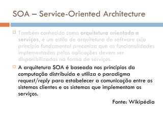 SOA – Service-Oriented Architecture Também conhecido como  arquitetura orientada a serviços , é um estilo de arquitetura de  software  cujo princípio fundamental preconiza que as funcionalidades implementadas pelas aplicações devem ser disponibilizadas na forma de serviços. A arquitetura SOA é baseada nos princípios da computação distribuída e utiliza o paradigma  request/reply  para estabelecer a comunicação entre os sistemas clientes e os sistemas que implementam os serviços. Fonte: Wikipédia 
