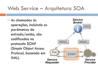 Web Service – Arquitetura SOA As chamadas às operações, incluindo os parâmetros de entrada/saída, são codificadas no protocolo SOAP ( Simple Object Access Protocol , baseado em XML).  