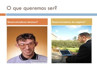 O que queremos ser? Desenvolvedores técnicos? Desenvolvedores de negócio? 