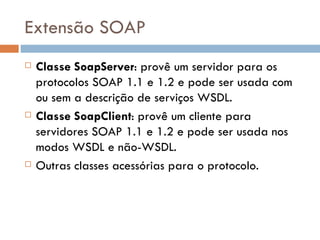 Extensão SOAP Classe SoapServer : provê um servidor para os protocolos SOAP 1.1 e 1.2 e pode ser usada com ou sem a descrição de serviços WSDL. Classe SoapClient : provê um cliente para servidores SOAP 1.1 e 1.2 e pode ser usada nos modos WSDL e não-WSDL. Outras classes acessórias para o protocolo. 