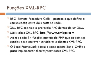 Funções XML-RPC RPC (Remote Procedure Call) – protocolo que define a comunicação entre dois hosts na rede. XML-RPC codifica o protocolo RPC dentro de um XML. Mais sobre XML-RPC:  http://www.xmlrpc.com  Ao todo são 14 funções nativas do PHP que podem ser usadas para escrever servidores e clientes XML-RPC. O Zend Framework possui o componente Zend_XmlRpc para implementar clientes/servidores XML-RPC. 