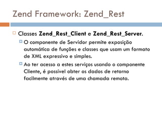 Zend Framework: Zend_Rest Classes  Zend_Rest_Client  e  Zend_Rest_Server . O componente de Servidor permite exposição automática de funções e classes que usam um formato de XML expressivo e simples.  Ao ter acesso a estes serviços usando o componente Cliente, é possível obter os dados de retorno facilmente através de uma chamada remota. 