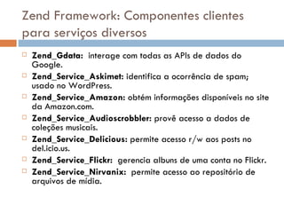 Zend Framework: Componentes clientes para serviços diversos Zend_Gdata:  interage com todas as APIs de dados do Google. Zend_Service_Askimet:  identifica a ocorrência de spam; usado no WordPress. Zend_Service_Amazon:  obtém informações disponíveis no site da Amazon.com. Zend_Service_Audioscrobbler:  provê acesso a dados de coleções musicais. Zend_Service_Delicious:  permite acesso r/w aos posts no del.icio.us. Zend_Service_Flickr:  gerencia albuns de uma conta no Flickr. Zend_Service_Nirvanix:  permite acesso ao repositório de arquivos de mídia. 