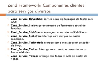 Zend Framework: Componentes clientes para serviços diversos Zend_Service_ReCaptcha:  serviço para digitalização de textos com OCR. Zend_Service_Simpy:  gerenciamento de ferramenta social de favoritos. Zend_Service_SlideShare:  interage com a conta no SlideShare. Zend_Service_StrikeIron:  interage com serviços de dados comerciais. Zend_Service_Technorati:  interage com o mais popular buscador de blogs. Zend_Service_Twitter:  interage com a conta e acessa todas as funcionalidades. Zend_Service_Yahoo:  interage com todas as APIs de dados do Yahoo! 