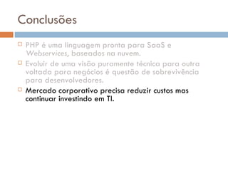 Conclusões PHP é uma linguagem pronta para SaaS e  Webservices , baseados na nuvem. Evoluir de uma visão puramente técnica para outra voltada para negócios é questão de sobrevivência para desenvolvedores. Mercado corporativo precisa reduzir custos mas continuar investindo em TI. Cloud Computing  representa uma oportunidade de mercado para os próximos anos. Soluções de infra-estrutura terceirizadas, locadas sob demanda, representam a melhor opção para a realidade de um mercado sob forte recessão. 