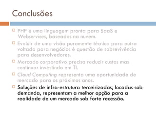 Conclusões PHP é uma linguagem pronta para SaaS e  Webservices , baseados na nuvem. Evoluir de uma visão puramente técnica para outra voltada para negócios é questão de sobrevivência para desenvolvedores. Mercado corporativo precisa reduzir custos mas continuar investindo em TI. Cloud Computing  representa uma oportunidade de mercado para os próximos anos. Soluções de infra-estrutura terceirizadas, locadas sob demanda, representam a melhor opção para a realidade de um mercado sob forte recessão. 