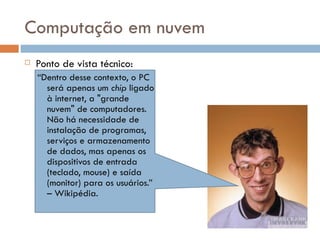 Computação em nuvem Ponto de vista técnico: “ Dentro desse contexto, o PC será apenas um  chip  ligado à internet, a "grande nuvem" de computadores. Não há necessidade de instalação de programas, serviços e armazenamento de dados, mas apenas os dispositivos de entrada (teclado, mouse) e saída (monitor) para os usuários.” – Wikipédia. 