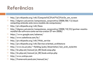 Referências http://pt.wikipedia.org/wiki/Computa%C3%A7%C3%A3o_em_nuvem http://idgnow.uol.com.br/computacao_corporativa/2008/08/13/cloud-computing-entenda-este-novo-modelo-de-computacao/ http://pt.wikipedia.org/wiki/Saas http://idgnow.uol.com.br/computacao_corporativa/2008/10/22/gartner-receita-mundial-de-software-como-servico-cresce-27-em-2008/ https://www.google.com/adsense/ http://www.salesforce.com/br/ http://pt.wikipedia.org/wiki/Web_service http://pt.wikipedia.org/wiki/Service-oriented_architecture http://www.ics.uci.edu/~fielding/pubs/dissertation/rest_arch_style.htm http://br.php.net/manual/pt_BR/book.soap.php http://br.php.net/manual/pt_BR/book.xmlrpc.php http://www.xmlrpc.com http://framework.zend.com/manual/en/ 