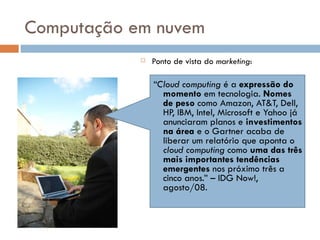 Computação em nuvem Ponto de vista do  marketing : “ Cloud computing  é a  expressão do momento  em tecnologia.  Nomes de peso  como Amazon, AT&T, Dell, HP, IBM, Intel, Microsoft e Yahoo já anunciaram planos e  investimentos na área  e o Gartner acaba de liberar um relatório que aponta o  cloud computing  como  uma das três mais importantes tendências emergentes  nos próximo três a cinco anos.” – IDG Now!, agosto/08. 