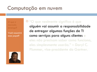 Computação em nuvem O que o mercado enxerga? Você assumirá esse papel? “ O que realmente significa é que  alguém vai assumir a responsabilidade de entregar algumas funções de TI como serviços para alguns clientes  e eles não precisam saber como funciona, eles simplesmente usarão.” – Daryl C. Plummer, vice-presidente do Gartner. 