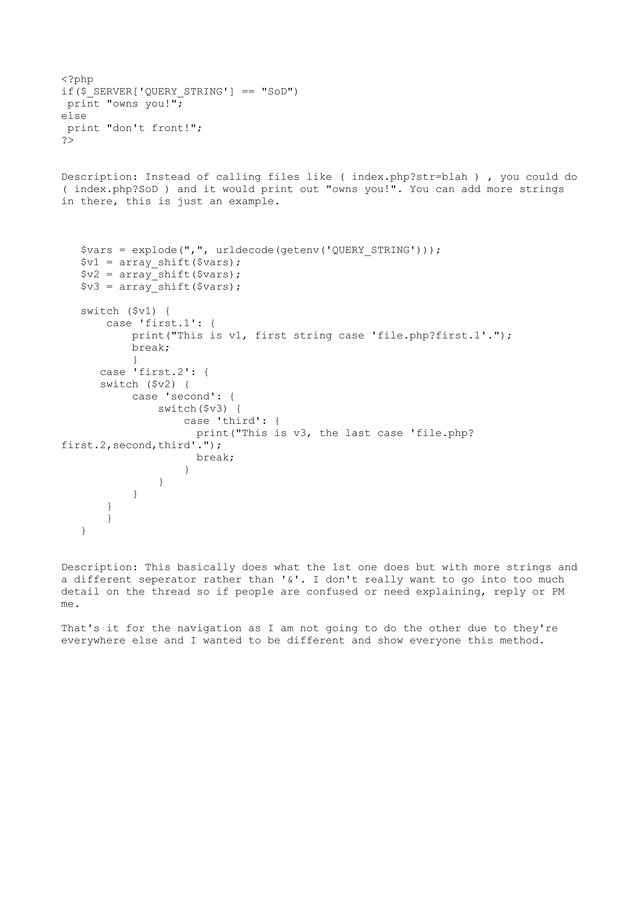 <?php
if($_SERVER['QUERY_STRING'] == "SoD")
print "owns you!";
else
print "don't front!";
?>
Description: Instead of calling files like ( index.php?str=blah ) , you could do
( index.php?SoD ) and it would print out "owns you!". You can add more strings
in there, this is just an example.

$vars
$v1 =
$v2 =
$v3 =

= explode(",", urldecode(getenv('QUERY_STRING')));
array_shift($vars);
array_shift($vars);
array_shift($vars);

switch ($v1) {
case 'first.1': {
print("This is v1, first string case 'file.php?first.1'.");
break;
}
case 'first.2': {
switch ($v2) {
case 'second': {
switch($v3) {
case 'third': {
print("This is v3, the last case 'file.php?
first.2,second,third'.");
break;
}
}
}
}
}
}
Description: This basically does what the 1st one does but with more strings and
a different seperator rather than '&'. I don't really want to go into too much
detail on the thread so if people are confused or need explaining, reply or PM
me.
That's it for the navigation as I am not going to do the other due to they're
everywhere else and I wanted to be different and show everyone this method.

 
