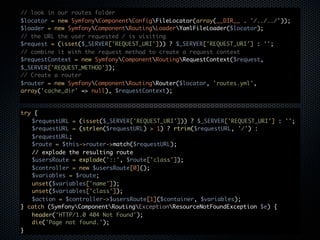 // look in our routes folder
$locator = new SymfonyComponentConfigFileLocator(array(__DIR__ . '/../../'));
$loader = new SymfonyComponentRoutingLoaderYamlFileLoader($locator);
// the URL the user requested / is visiting
$request = (isset($_SERVER['REQUEST_URI'])) ? $_SERVER['REQUEST_URI'] : '';
// combine it with the request method to create a request context
$requestContext = new SymfonyComponentRoutingRequestContext($request,
$_SERVER['REQUEST_METHOD']);
// Create a router
$router = new SymfonyComponentRoutingRouter($locator, 'routes.yml',
array('cache_dir' => null), $requestContext);


try {
   $requestURL = (isset($_SERVER['REQUEST_URI'])) ? $_SERVER['REQUEST_URI'] : '';
   $requestURL = (strlen($requestURL) > 1) ? rtrim($requestURL, '/') :
   $requestURL;
   $route = $this->router->match($requestURL);
   // explode the resulting route
   $usersRoute = explode('::', $route['class']);
   $controller = new $usersRoute[0]();
   $variables = $route;
   unset($variables['name']);
   unset($variables['class']);
   $action = $controller->$usersRoute[1]($container, $variables);
} catch (SymfonyComponentRoutingExceptionResourceNotFoundException $e) {
   header('HTTP/1.0 404 Not Found');
   die('Page not found.');
}
 